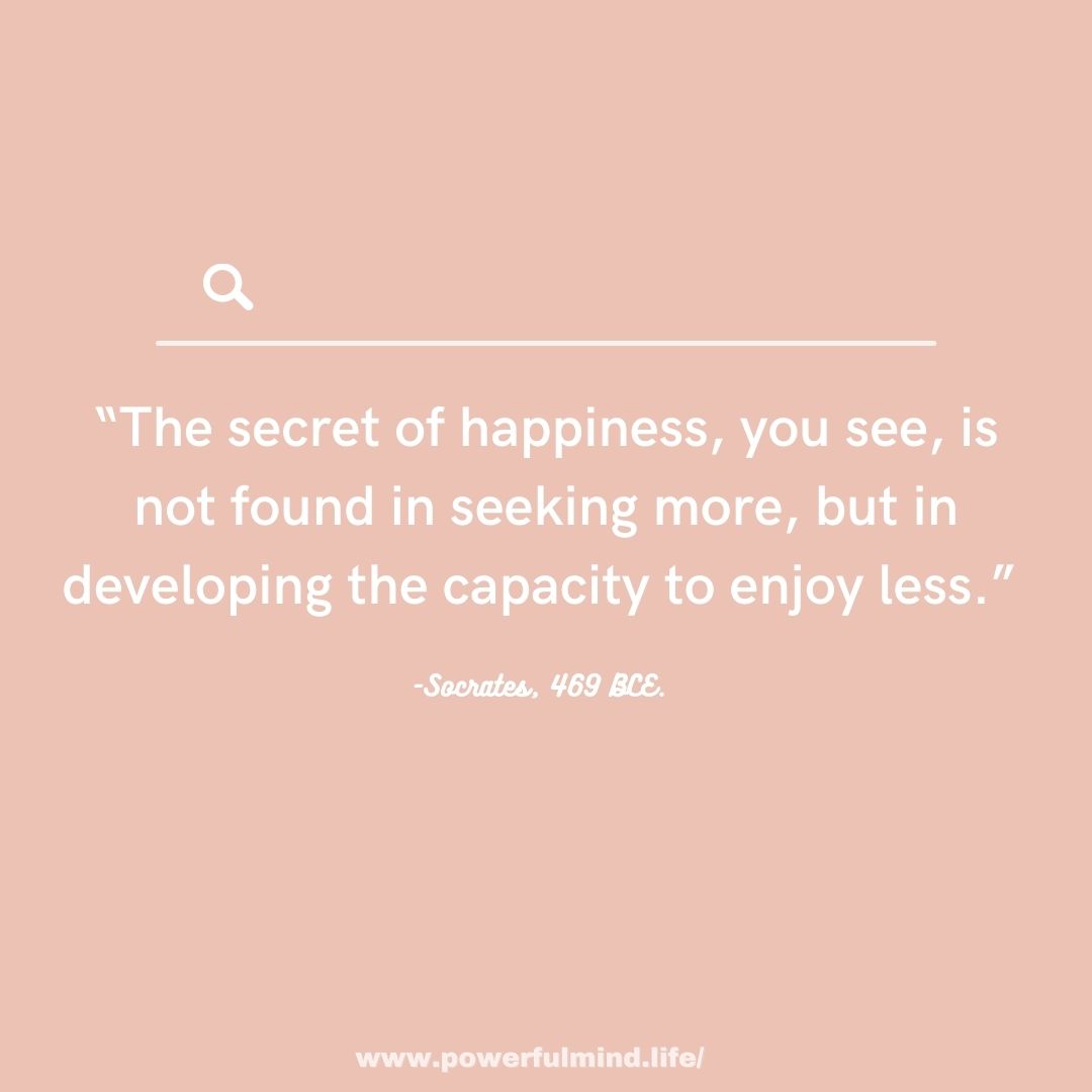 The secret of happiness, you see, is not found in seeking more...