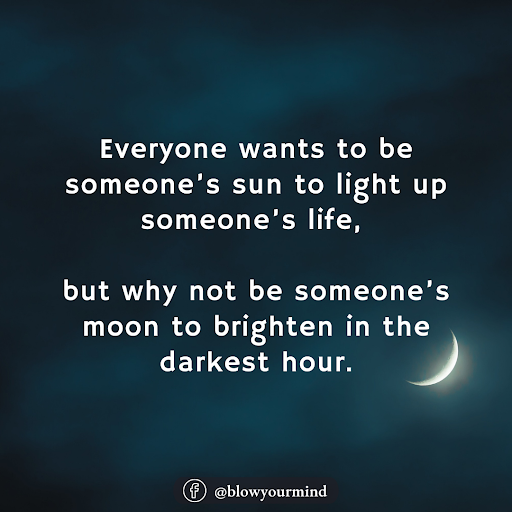 Everyone wants to be someone’s sun to light up someone’s life, but why not be someone’s moon to brighten in the darkest hour.