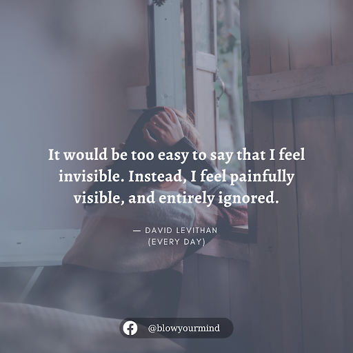 It would be too easy to say that I feel invisible. Instead, I feel painfully visible, and entirely ignored.― David Levithan, Every Day