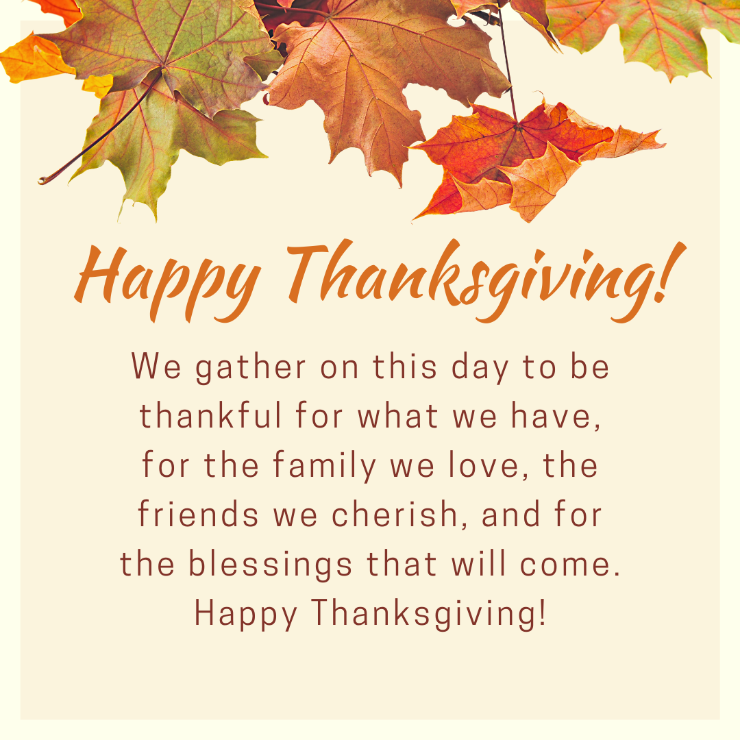 We gather on this day to be thankful for what we have, for the family we love, the friends we cherish, and for the blessings that will come. Happy Thanksgiving!