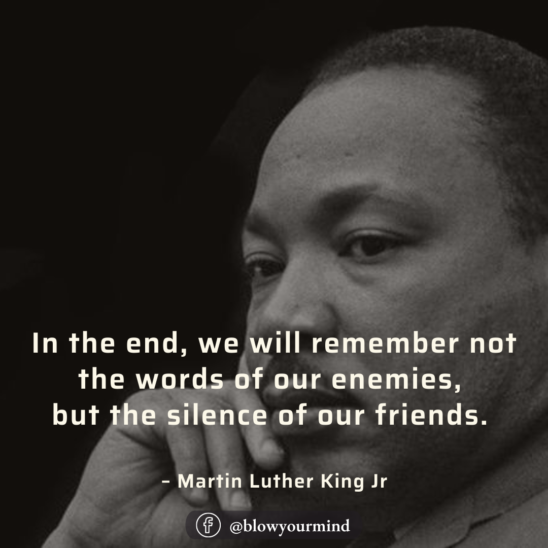 In the end, we will remember not the words of our enemies, but the silence of our friends. – Martin Luther King Jr