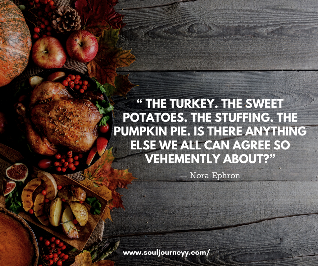 “ The turkey. The sweet potatoes. The stuffing. The pumpkin pie. Is there anything else we all can agree so vehemently about?”— Nora Ephron